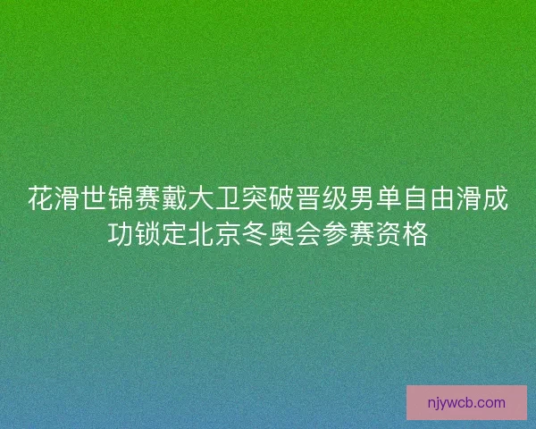花滑世锦赛戴大卫突破晋级男单自由滑成功锁定北京冬奥会参赛资格