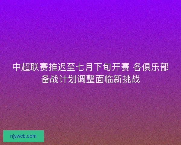 中超联赛推迟至七月下旬开赛 各俱乐部备战计划调整面临新挑战