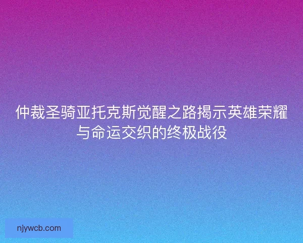 仲裁圣骑亚托克斯觉醒之路揭示英雄荣耀与命运交织的终极战役