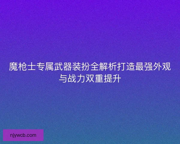 魔枪士专属武器装扮全解析打造最强外观与战力双重提升