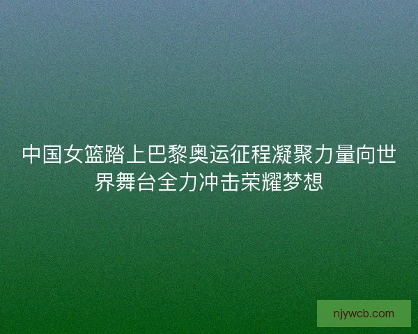 中国女篮踏上巴黎奥运征程凝聚力量向世界舞台全力冲击荣耀梦想