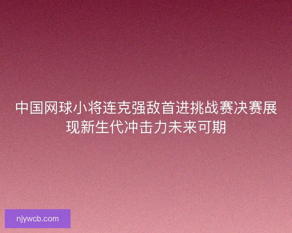 中国网球小将连克强敌首进挑战赛决赛展现新生代冲击力未来可期