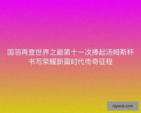 国羽再登世界之巅第十一次捧起汤姆斯杯书写荣耀新篇时代传奇征程