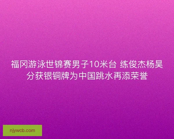 福冈游泳世锦赛男子10米台 练俊杰杨昊分获银铜牌为中国跳水再添荣誉